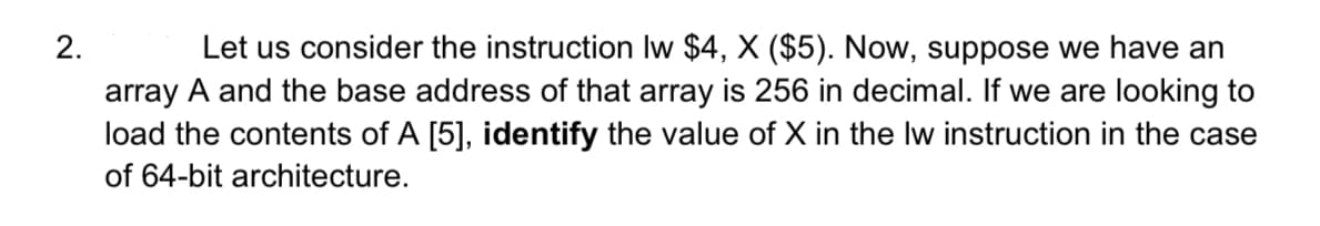 2.
Let us consider the instruction lw $4, X ($5). Now, suppose we have an
array A and the base address of that array is 256 in decimal. If we are looking to
load the contents of A [5], identify the value of X in the lw instruction in the case
of 64-bit architecture.