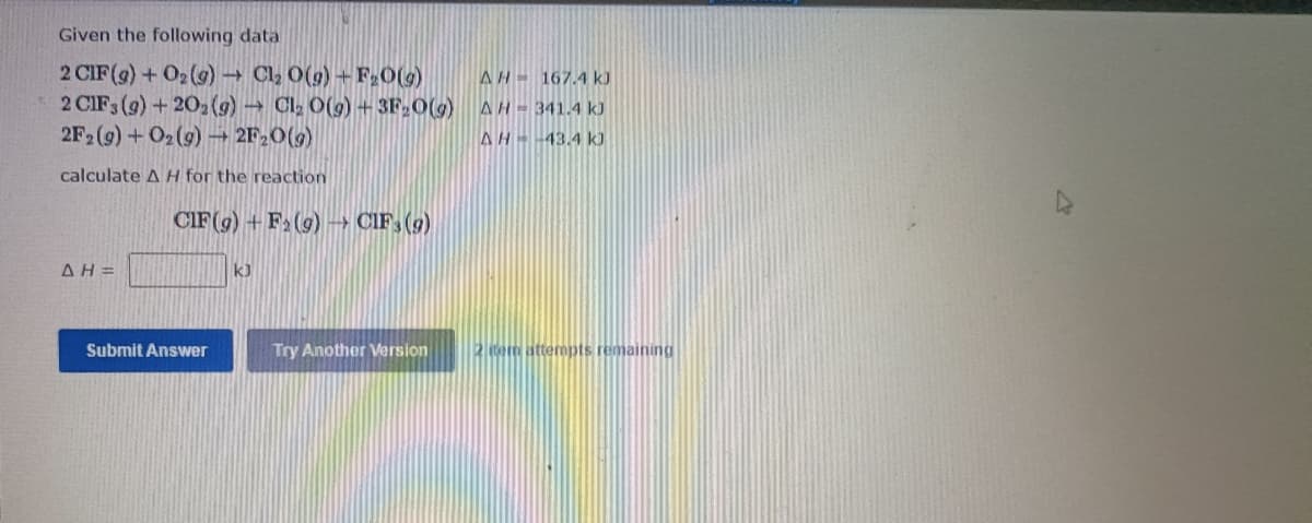 Given the following data
2 CIF(g) + O2 (g) Cl, 0(g)+F20(g)
2 CIF3 (9) +202 (g) Cl2 O(g) + 3F,0(g)
2F2 (9) + O2(9) 2F20(9)
AH 167.4 kJ
AH 341.4 kJ
AH -43.4 kJ
calculate AH for the reaction
CIF(g) + F2(9) → CIF, (9)
AH =
k)
Submit Answer
Try Another Version
2 em attempts rema
