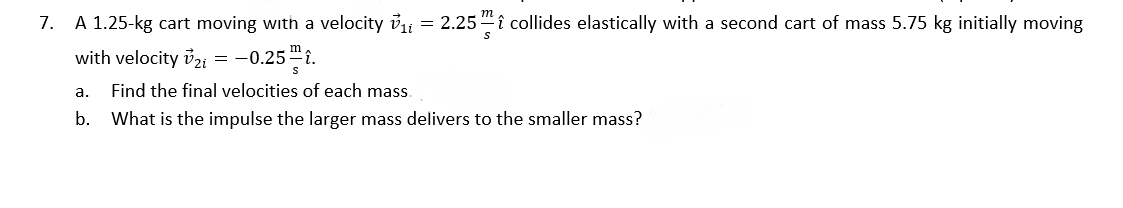 7.
A 1.25-kg cart moving with a velocity vi
= 2.25"î collides elastically with a second cart of mass 5.75 kg initially moving
with velocity ủzi = -0.25 "î.
a.
Find the final velocities of each mass.
b. What is the impulse the larger mass delivers to the smaller mass?
