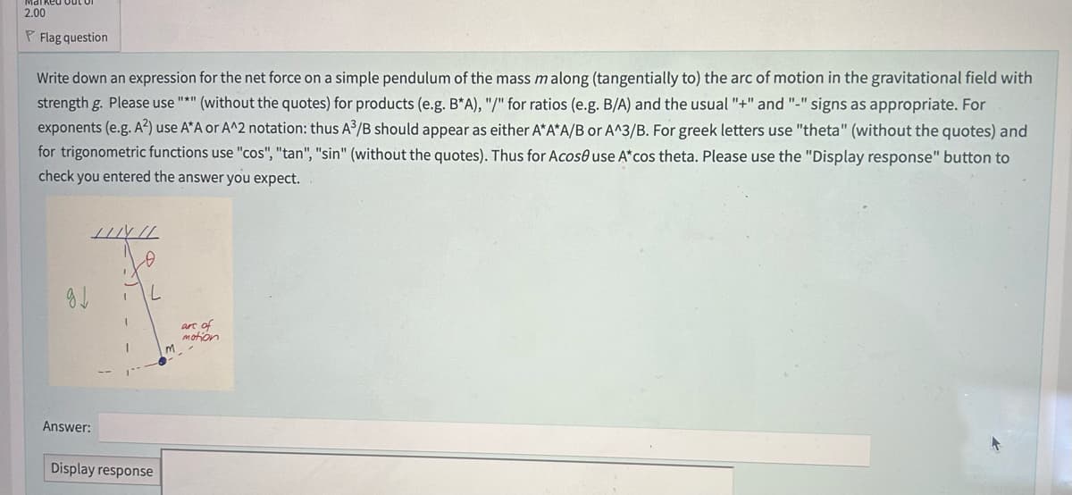 2.00
P Flag question
Write down an expression for the net force on a simple pendulum of the mass m along (tangentially to) the arc of motion in the gravitational field with
strength g. Please use "*" (without the quotes) for products (e.g. B*A), "/" for ratios (e.g. B/A) and the usual "+" and "-" signs as appropriate. For
exponents (e.g. A²) use A*A or A^2 notation: thus A³/B should appear as either A*A*A/B or A^3/B. For greek letters use "theta" (without the quotes) and
for trigonometric functions use "cos", "tan", "sin" (without the quotes). Thus for Acoso use A* cos theta. Please use the "Display response" button to
check you entered the answer you expect.
g↓
INIL
0
Answer:
Display response
m
are of
motion