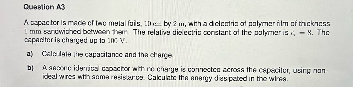 Question A3
A capacitor is made of two metal foils, 10 cm by 2 m, with a dielectric of polymer film of thickness
1 mm sandwiched between them. The relative dielectric constant of the polymer is € = 8. The
capacitor is charged up to 100 V.
a) Calculate the capacitance and the charge.
b)
A second identical capacitor with no charge is connected across the capacitor, using non-
ideal wires with some resistance. Calculate the energy dissipated in the wires.
