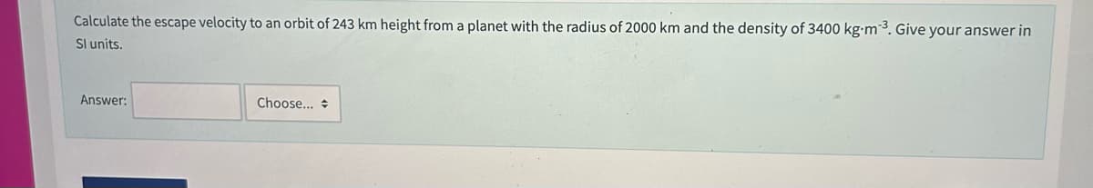 Calculate the escape velocity to an orbit of 243 km height from a planet with the radius of 2000 km and the density of 3400 kg m-³. Give your answer in
Sl units.
Answer:
Choose...