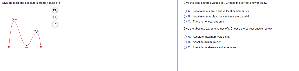 Give the local and absolute extreme values of f.
(a,b)
(u,v)
(c,d)
Give the local extreme values of f. Choose the correct answer below.
O A. Local maxima are b and d, local minimum is v.
O B. Local maximum is v, local minima are b and d.
O C. There is no local extrema.
Give the absolute extreme values of f. Choose the correct answer below.
O A. Absolute maximum value is b.
O B. Absolute minimum is v.
O C. There is no absolute extreme value.