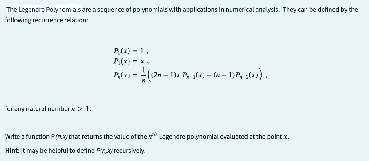 The Legendre Polynomials are a sequence of polynomials with applications in numerical analysis. They can be defined by the
following recurrence relation:
for any natural number n > 1.
Po(x) = 1,
P₁(x) = x,
Pn(x) = − ((2n − 1)x Pn-1(x) — (n − 1) Pn-2(x)),
n
Write a function P(n,x) that returns the value of the nth Legendre polynomial evaluated at the point x.
Hint: It may be helpful to define P(n,x) recursively.