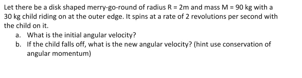 Let there be a disk shaped merry-go-round of radius R = 2m and mass M = 90 kg with a
30 kg child riding on at the outer edge. It spins at a rate of 2 revolutions per second with
%3D
the child on it.
a. What is the initial angular velocity?
b. If the child falls off, what is the new angular velocity? (hint use conservation of
angular momentum)
