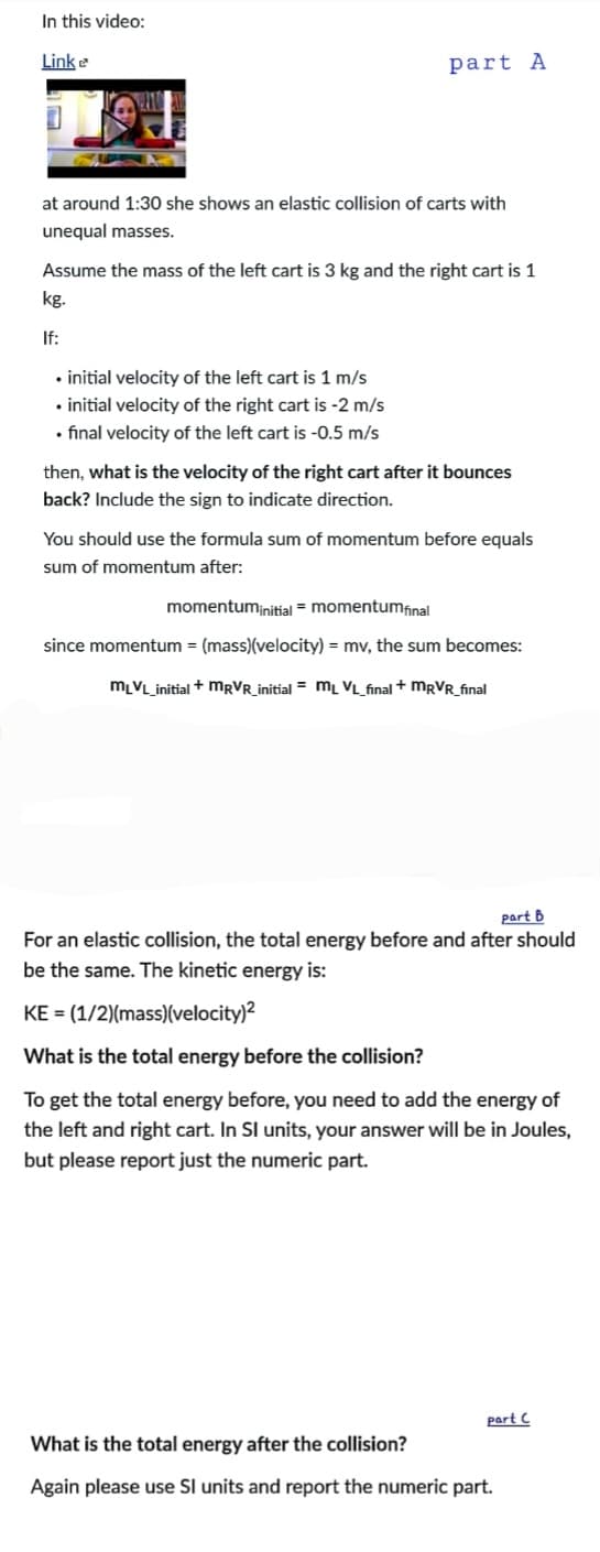 In this video:
Link e
part A
at around 1:30 she shows an elastic collision of carts with
unequal masses.
Assume the mass of the left cart is 3 kg and the right cart is 1
kg.
If:
• initial velocity of the left cart is 1 m/s
• initial velocity of the right cart is -2 m/s
• final velocity of the left cart is -0.5 m/s
then, what is the velocity of the right cart after it bounces
back? Include the sign to indicate direction.
You should use the formula sum of momentum before equals
sum of momentum after:
momentuminitial = momentumfinal
since momentum = (mass)(velocity) = mv, the sum becomes:
mLVL_initial + MRVR_initial = mL VL_final + MRVR_final
part B
For an elastic collision, the total energy before and after should
be the same. The kinetic energy is:
KE = (1/2)(mass)(velocity)?
What is the total energy before the collision?
To get the total energy before, you need to add the energy of
the left and right cart. In SI units, your answer will be in Joules,
but please report just the numeric part.
part C
What is the total energy after the collision?
Again please use Sl units and report the numeric part.
