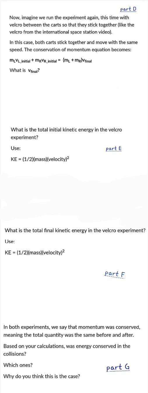 part D
Now, imagine we run the experiment again, this time with
velcro between the carts so that they stick together (like the
velcro from the international space station video).
In this case, both carts stick together and move with the same
speed. The conservation of momentum equation becomes:
MLVL_initial + MRVR_initial = (ml +mr)Vfinal
What is Vfinal?
What is the total initial kinetic energy in the velcro
experiment?
Use:
part E
KE = (1/2)(mass)(velocity)2
What is the total final kinetic energy in the velcro experiment?
Use:
KE = (1/2)(mass)(velocity)?
part F
In both experiments, we say that momentum was conserved,
meaning the total quantity was the same before and after.
Based on your calculations, was energy conserved in the
collisions?
Which ones?
part G
Why do you think this is the case?
