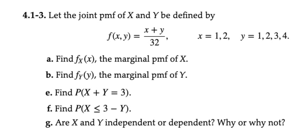 4.1-3. Let the joint pmf of X and Y be defined by
x + y
32
f(x, y) =
a. Find fx (x), the marginal pmf of X.
b. Find fy (y), the marginal pmf of Y.
x = 1, 2, y = 1, 2, 3, 4.
e. Find P(X + Y = 3).
f. Find P(X ≤ 3 – Y).
g. Are X and Y independent or dependent? Why or why not?