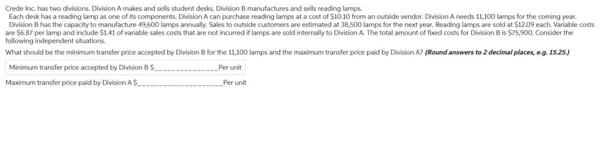 Crede Inc. has two divisions. Division A makes and sells student desks. Division B manufactures and sells reading lamps.
Each desk has a reading lamp as one of its components. Division A can purchase reading lamps at a cost of $10.10 from an outside vendor. Division A needs 11,100 lamps for the coming year.
Division B has the capacity to manufacture 49,600 lamps annually. Sales to outside customers are estimated at 38,500 lamps for the next year. Reading lamps are sold at $12.09 each. Variable costs
are $6.87 per lamp and include $1.41 of variable sales costs that are not incurred if lamps are sold internally to Division A. The total amount of fixed costs for Division B is $75,900. Consider the
following independent situations.
What should be the minimum transfer price accepted by Division B for the 11,100 lamps and the maximum transfer price paid by Division A? (Round answers to 2 decimal places, e.g. 15.25.)
Per unit
Minimum transfer price accepted by Division B $_
Maximum transfer price paid by Division A $_
Per unit