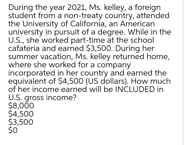 During the year 2021, Ms. kelley, a foreign
student from a non-treaty country, attended
the University of California, an American
university in pursuit of a degree. While in the
U.S., she worked part-time at the school
cafateria and earned $3,500. During her
summer vacation, Ms. kelley returned home,
where she worked for a company
incorporated in her country and earned the
equivalent of $4,500 (US dollars). How much
of her income earned will be INCLUDED in
U.S. gross income?
$8,000
$4,500
$3,500
$0
re
