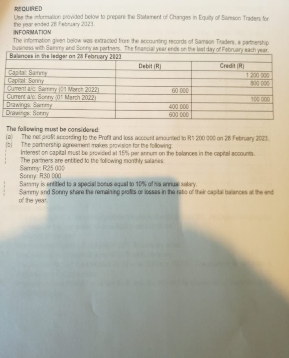 REQUIRED
Use the information provided below to prepare the Statement of Changes in Equity of Samson Traders for
the year ended 28 February 2023.
INFORMATION
The information given below was extracted from the accounting records of Samson Traders, a partnership
business with Sammy and Sonny as partners. The financial year ends on the last day of February each year.
Balances in the ledger on 28 February 2023
Debit (R)
Capital: Sammy
Capital: Sonny
Current a/c: Sammy (01 March 2022)
Current a/c: Sonny (01 March 2022)
Drawings: Sammy
Drawings: Sonny
60 000
400 000
600 000
Credit (R)
1 200 000
800 000
100 000
The following must be considered:
(a) The net profit according to the Profit and loss account amounted to R1 200 000 on 28 February 2023.
(b) The partnership agreement makes provision for the following:
Interest on capital must be provided at 15% per annum on the balances in the capital accounts.
The partners are entitled to the following monthly salaries:
Sammy: R25 000
Sonny: R30 000
Sammy is entitled to a special bonus equal to 10% of his annual salary.
Sammy and Sonny share the remaining profits or losses in the ratio of their capital balances at the end
of the year.