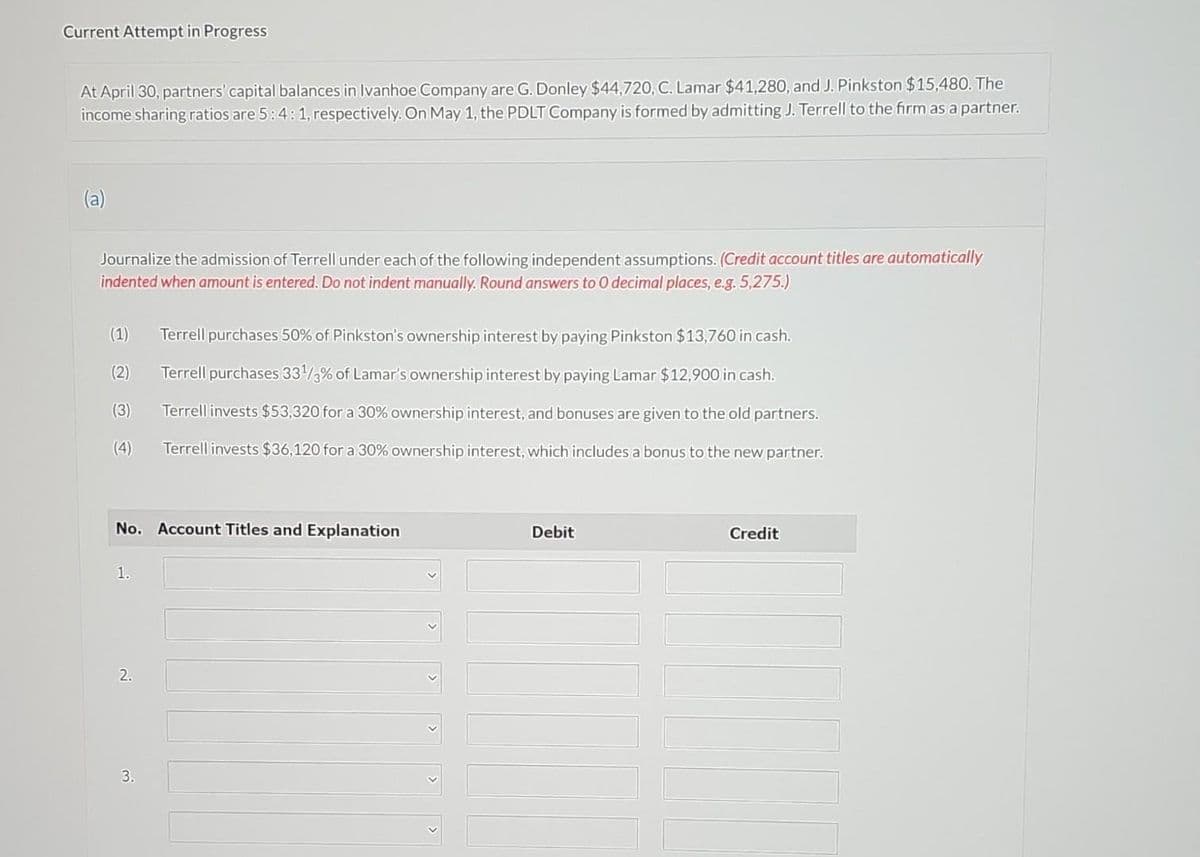 Current Attempt in Progress
At April 30, partners' capital balances in Ivanhoe Company are G. Donley $44,720, C. Lamar $41,280, and J. Pinkston $15,480. The
income sharing ratios are 5:4:1, respectively. On May 1, the PDLT Company is formed by admitting J. Terrell to the firm as a partner.
Journalize the admission of Terrell under each of the following independent assumptions. (Credit account titles are automatically
indented when amount is entered. Do not indent manually. Round answers to 0 decimal places, e.g. 5,275.)
(1) Terrell purchases 50% of Pinkston's ownership interest by paying Pinkston $13,760 in cash.
Terrell purchases 33¹3% of Lamar's ownership interest by paying Lamar $12,900 in cash.
(2)
(3)
Terrell invests $53,320 for a 30% ownership interest, and bonuses are given to the old partners.
Terrell invests $36,120 for a 30% ownership interest, which includes a bonus to the new partner.
(4)
No. Account Titles and Explanation
1.
2.
3.
Debit
Credit