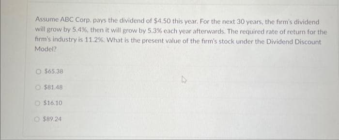 Assume ABC Corp. pays the dividend of $4.50 this year. For the next 30 years, the firm's dividend
will grow by 5.4%, then it will grow by 5.3% each year afterwards. The required rate of return for the
firm's industry is 11.2%. What is the present value of the firm's stock under the Dividend Discount
Model?
O $65.38
O $81.48
$16.10
$89.24
L2