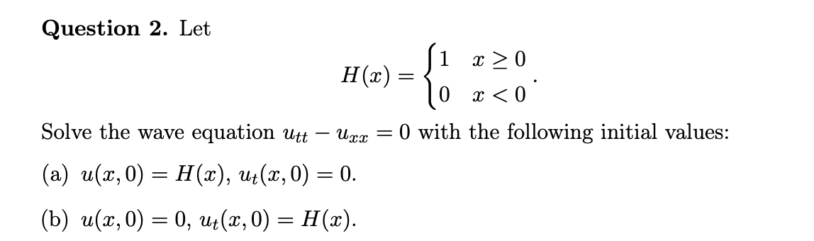 Question 2. Let
1
H(x) =
--
x >0
0 x < 0
Solve the wave equation Utt
Uxx
O with the following initial values:
||
(a) u(x, 0) = H(x), u;(x,0) = 0.
(b) и(г, 0) — 0, и, (n, 0) — H(»).
