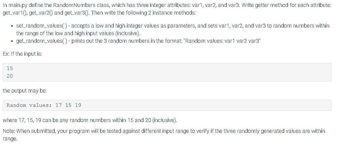 In main.py define the RandomNumbers class, which has three integer attributes: var1, var2, and var3. Write getter method for each attribute:
get_var1(), get_var2() and get var3(). Then write the following 2 instance methods:
• set_random_values()- accepts a low and high integer values as parameters, and sets var1, var2, and var3 to random numbers within
the range of the low and high input values (inclusive).
get_random_values() - prints out the 3 random numbers in the format: "Random values: var1 var2 var3"
Ex: If the input is:
15
20
the output may be:
Random values: 17 15 19
where 17, 15, 19 can be any random numbers within 15 and 20 (inclusive).
Note: When submitted, your program will be tested against different input range to verify if the three randomly generated values are within
range.
