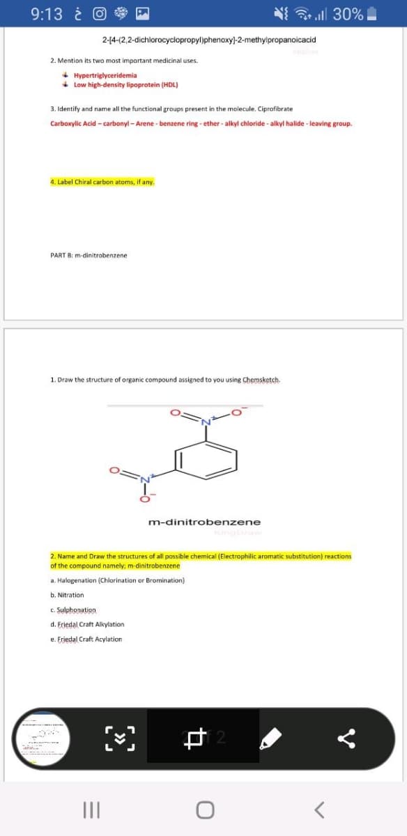 9:13 i O
N ll 30%
2-(4-(2,2-dichlorocyclopropyl)phenoxy)-2-methylpropanoicacid
2. Mention its two most important medicinal uses.
+ Hypertriglyceridemia
+ Low high-density lipoprotein (HDL)
3. Identify and name all the functional groups present in the molecule. Ciprofibrate
Carboxylic Acid -carbonyl - Arene - benzene ring - ether - alkyl chloride - alkyl halide - leaving group.
4. Label Chiral carbon atoms, if any.
PART B: m-dinitrobenzene
1. Draw the structure of organic compound assigned to you using Chemsketch.
m-dinitrobenzene
2. Name and Draw the structures of all possible chemical (Electrophilic aromatic substitution) reactions
of the compound namely; m-dinitrobenzene
a. Halogenation (Chlorination or Bromination)
b. Nitration
c. Sulphonation
d. Friedal Craft Alkylation
e. Friedal Craft Acylation
II
