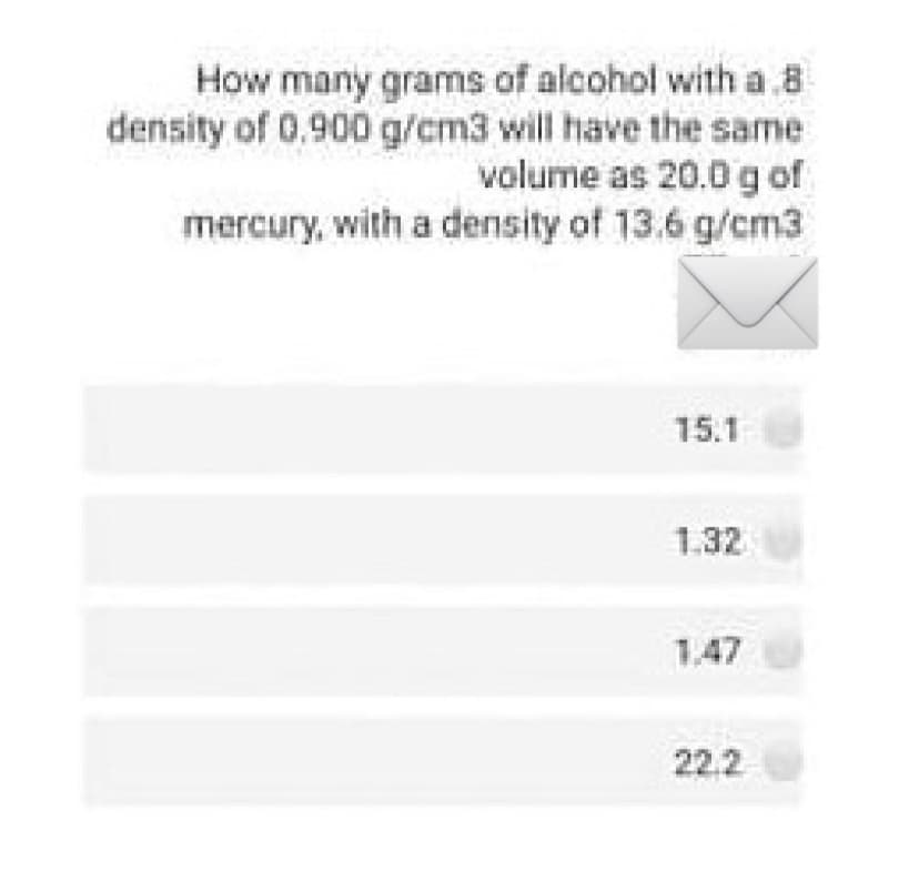 How many grams of alcohol with a 8
density of 0.900 g/cm3 will have the same
volume as 20.0 g of
mercury, with a density of 13.6 g/cm3
15.1
1.32
1.47
22.2
