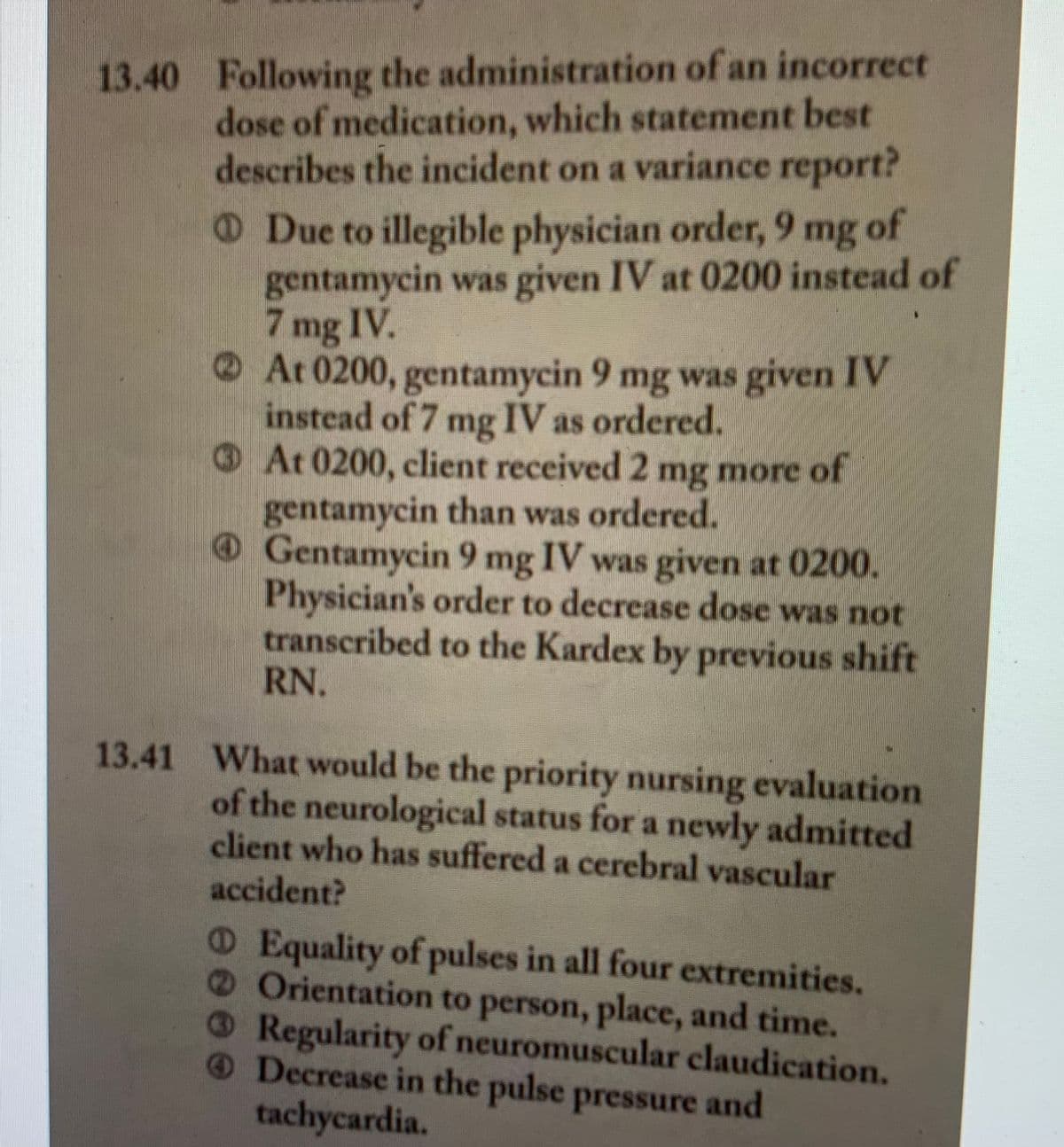 13.40 Following the administration of an incorrect
dose of medication, which statement best
describes the incident on a variance report?
Due to illegible physician order, 9 mg of
gentamycin was given IV at 0200 instead of
7 mg IV.
At 0200, gentamycin 9 mg was given IV
instead of 7 mg IV as ordered.
At 0200, client received 2 mg more of
gentamycin than was ordered.
Gentamycin 9 mg IV was given at 0200.
Physician's order to decrease dose was not
transcribed to the Kardex by previous shift
RN.
13.41 What would be the priority nursing evaluation
of the neurological status for a newly admitted
client who has suffered a cerebral vascular
accident?
O Equality of pulses in all four extremities.
Orientation to person, place, and time.
Regularity of neuromuscular claudication.
Decrease in the pulse pressure and
tachycardia.