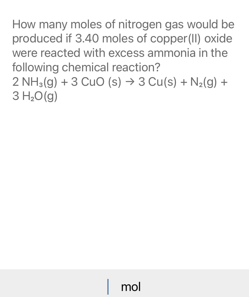 How many moles of nitrogen gas would be
produced if 3.40 moles of copper(II) oxide
were reacted with excess ammonia in the
following chemical reaction?
2 NH3(g) + 3 CuO (s) → 3 Cu(s) + N2(g) +
3 H,0(g)
mol
