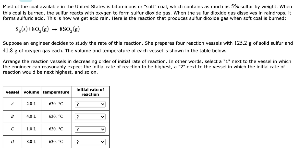 Most of the coal available in the United States is bituminous or "soft" coal, which contains as much as 5% sulfur by weight. When
this coal is burned, the sulfur reacts with oxygen to form sulfur dioxide gas. When the sulfur dioxide gas dissolves in raindrops, it
forms sulfuric acid. This is how we get acid rain. Here is the reaction that produces sulfur dioxide gas when soft coal is burned:
S, (s) +80,(g) → 88O,(e)
Suppose an engineer decides to study the rate of this reaction. She prepares four reaction vessels with 125.2 g of solid sulfur and
41.8 g of oxygen gas each. The volume and temperature of each vessel is shown in the table below.
Arrange the reaction vessels in decreasing order of initial rate of reaction. In other words, select a "1" next to the vessel in which
the engineer can reasonably expect the initial rate of reaction to be highest, a "2" next to the vessel in which the initial rate of
reaction would be next highest, and so on.
initial rate of
vessel
volume temperature
reaction
A
2.0 L
630. °C
?
B
4.0 L
630. °C
C
1.0 L
630. °C
?
D
8.0 L
630. °C
?
>
>
