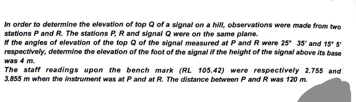 In order to determine the elevation of top Q of a signal on a hill, observations were made from two
stations P and R. The stations P, R and signal Q were on the same plane.
If the angles of elevation of the top Q of the signal measured at P and R were 25° 35' and 15° 5'
respectively, determine the elevation of the foot of the signal if the height of the signal above its base
was 4 m.
The staff readings upon the bench mark (RL 105.42) were respectively 2.755 and
3.855 m when the instrument was at P and at R. The distance between P and R was 120 m.
