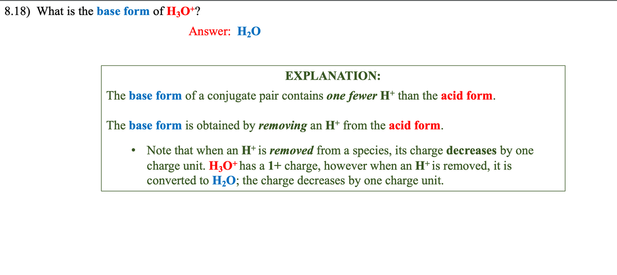 8.18) What is the base form of H3O+?
Answer: H₂O
EXPLANATION:
The base form of a conjugate pair contains one fewer H+ than the acid form.
The base form is obtained by removing an H* from the acid form.
●
Note that when an H+ is removed from a species, its charge decreases by one
charge unit. H3O+ has a 1+ charge, however when an H+ is removed, it is
converted to H₂O; the charge decreases by one charge unit.