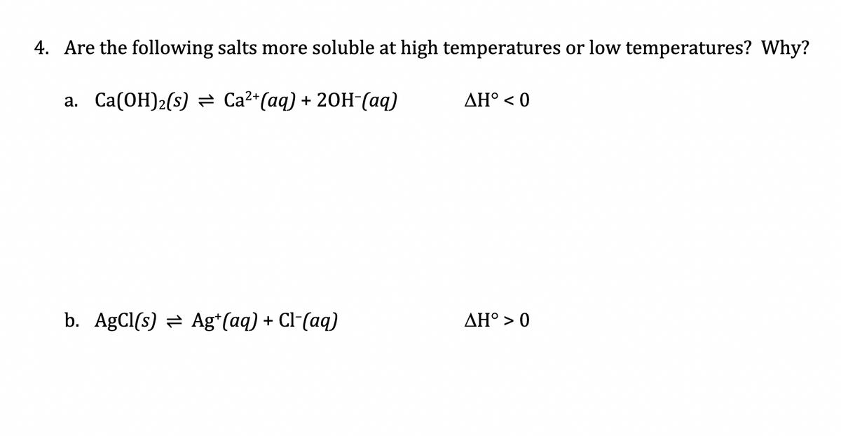 4. Are the following salts more soluble at high temperatures or low temperatures? Why?
a. Ca(OH)2(s) = Ca²*(aq) + 20H-(aq)
ΔΗ'0
b. AgCl(s) = Ag*(aq) + Cl-(aq)
AH° > 0
