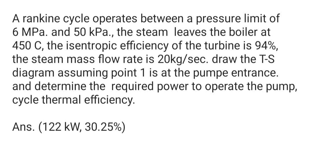 A rankine cycle operates between a pressure limit of
6 MPa. and 50 kPa., the steam leaves the boiler at
450 C, the isentropic efficiency of the turbine is 94%,
the steam mass flow rate is 20kg/sec. draw the T-S
diagram assuming point 1 is at the pumpe entrance.
and determine the required power to operate the pump,
cycle thermal efficiency.
Ans. (122 kW, 30.25%)

