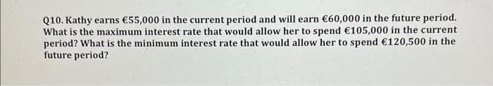 Q10. Kathy earns €55,000 in the current period and will earn €60,000 in the future period.
What is the maximum interest rate that would allow her to spend €105,000 in the current
period? What is the minimum interest rate that would allow her to spend €120,500 in the
future period?
