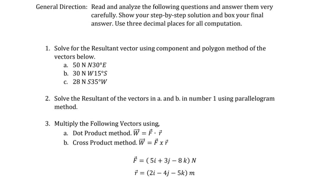 General Direction: Read and analyze the following questions and answer them very
carefully. Show your step-by-step solution and box your final
answer. Use three decimal places for all computation.
1. Solve for the Resultant vector using component and polygon method of the
vectors below.
a. 50 N N30°E
b. 30 N W15°S
c. 28 N S35°W
2. Solve the Resultant of the vectors in a. and b. in number 1 using parallelogram
method.
3. Multiply the Following Vectors using,
a. Dot Product method. W = F·7
b. Cross Product method. W = F xi
F = ( 5i + 3j – 8 k) N
* = (2i – 4j – 5k) m
