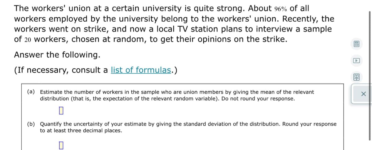 The workers' union at a certain university is quite strong. About 96% of all
workers employed by the university belong to the workers' union. Recently, the
workers went on strike, and now a local TV station plans to interview a sample
of 20 workers, chosen at random, to get their opinions on the strike.
Answer the following.
(If necessary, consult a list of formulas.)
(a) Estimate the number of workers in the sample who are union members by giving the mean of the relevant
distribution (that is, the expectation of the relevant random variable). Do not round your response.
(b) Quantify the uncertainty of your estimate by giving the standard deviation of the distribution. Round your response
to at least three decimal places.
