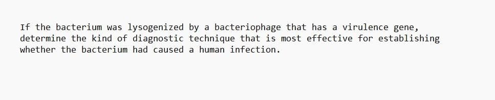 If the bacterium was lysogenized by a bacteriophage that has a virulence gene,
determine the kind of diagnostic technique that is most effective for establishing
whether the bacterium had caused a human infection.