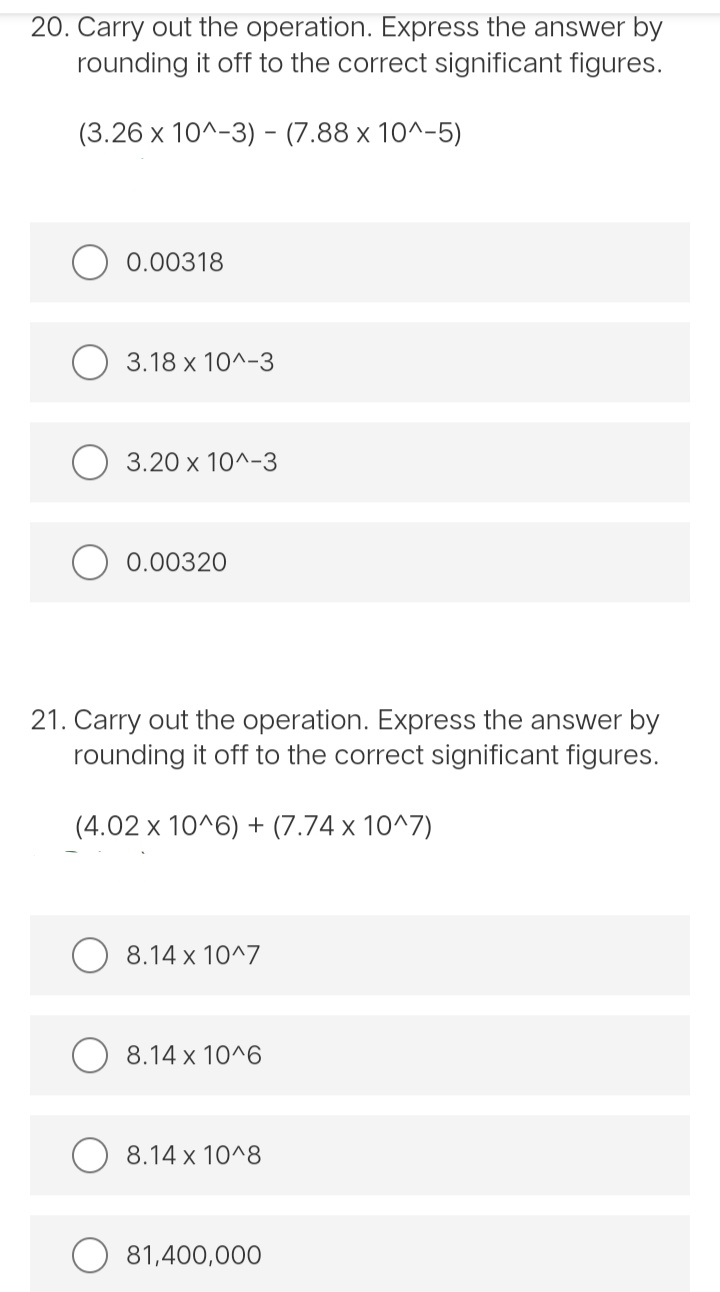 20. Carry out the operation. Express the answer by
rounding it off to the correct significant figures.
(3.26 x 10^-3) - (7.88 x 10^-5)
0.00318
3.18 x 10^-3
3.20 x 10^-3
0.00320
21. Carry out the operation. Express the answer by
rounding it off to the correct significant figures.
(4.02 x 10^6) + (7.74 x 10^7)
8.14 x 10^7
8.14 x 10^6
8.14 x 10^8
81,400,000