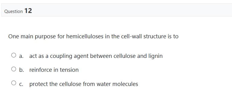 Question 12
One main purpose for hemicelluloses in the cell-wall structure is to
O a.
O b. reinforce in tension
O c. protect the cellulose from water molecules
act as a coupling agent between cellulose and lignin