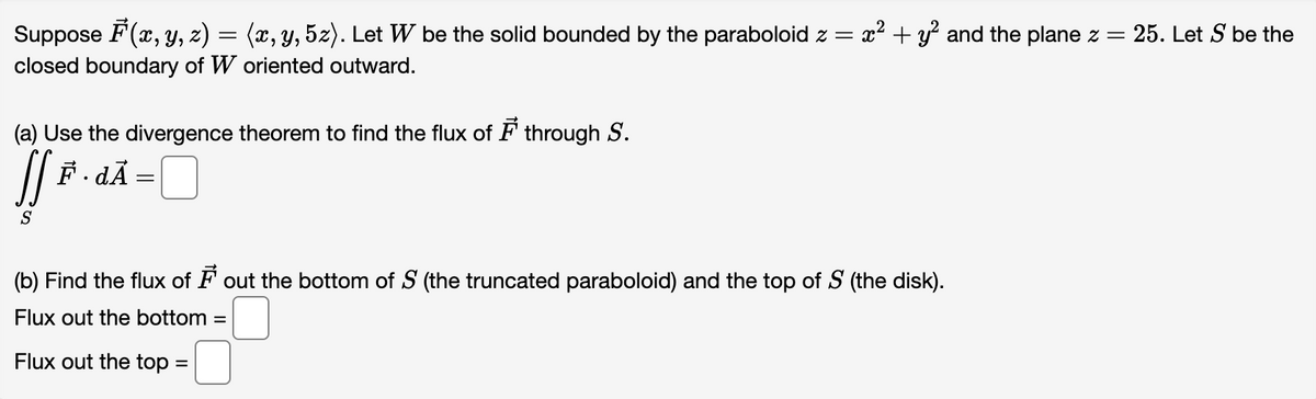 Suppose F(x, y, z) = (x, y, 5z). Let W be the solid bounded by the paraboloid z = x² + y² and the plane z = 25. Let S be the
closed boundary of W oriented outward.
(a) Use the divergence theorem to find the flux of through S.
JSF.
F.dĀ:
=
S
(b) Find the flux of ♬ out the bottom of S (the truncated paraboloid) and the top of S (the disk).
Flux out the bottom=
Flux out the top =