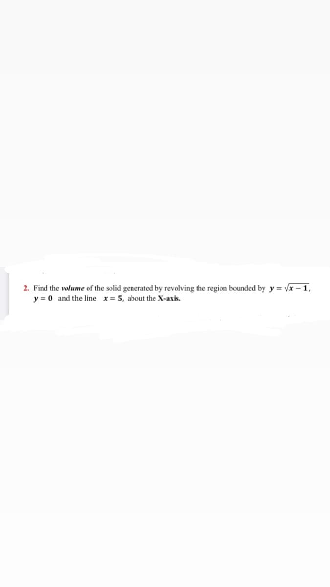 2. Find the volume of the solid generated by revolving the region bounded by y = vx – 1,
y = 0 and the line x = 5, about the X-axis.
