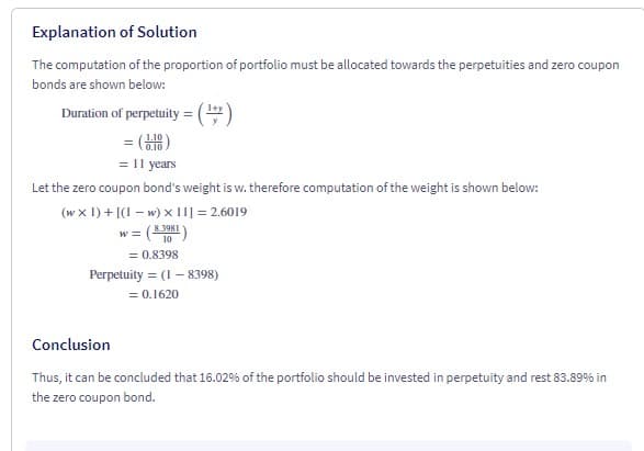 Explanation of Solution
The computation of the proportion of portfolio must be allocated towards the perpetuities and zero coupon
bonds are shown below:
Duration of perpetuity = ()
= ()
= I1 years
Let the zero coupon bond's weight is w. therefore computation of the weight is shown below:
(w x 1) + |(1 – w) x II] = 2.6019
8.3981
= 0.8398
Perpetuity = (1 – 8398)
= 0.1620
Conclusion
Thus, it can be concluded that 16.02% of the portfolio should be invested in perpetuity and rest 83.89% in
the zero coupon bond.

