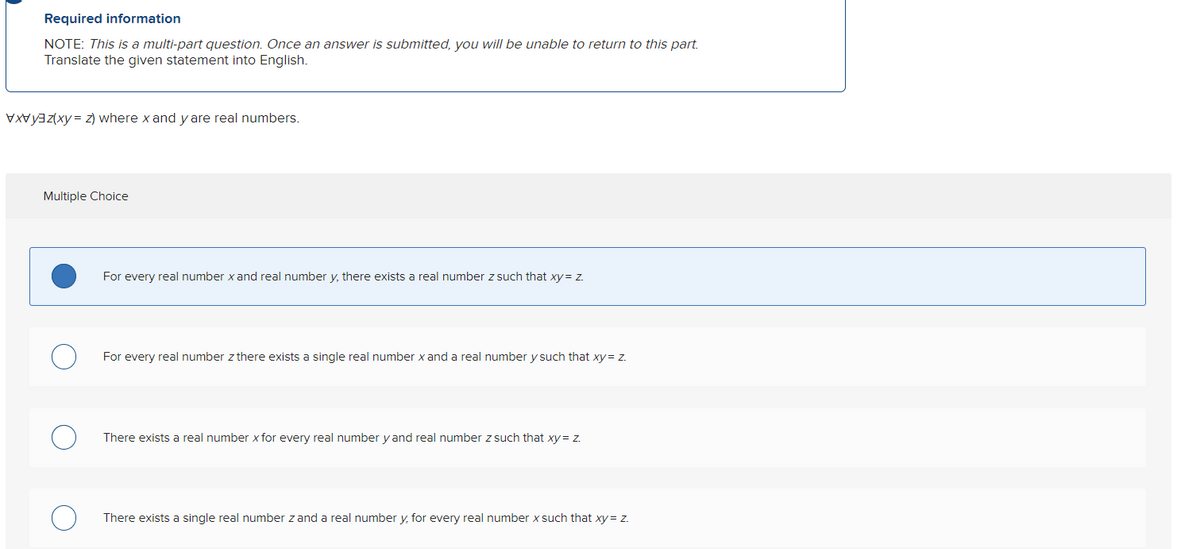 Required information
NOTE: This is a multi-part question. Once an answer is submitted, you will be unable to return to this part.
Translate the given statement into English.
(x) where x and y are real numbers.
Multiple Choice
For every real number x and real number y, there exists a real number z such that xy = z.
For every real number z there exists a single real number x and a real number y such that xy = z.
There exists a real number x for every real number y and real number z such that xy = z.
There exists a single real number z and a real number y, for every real number x such that xy = z.