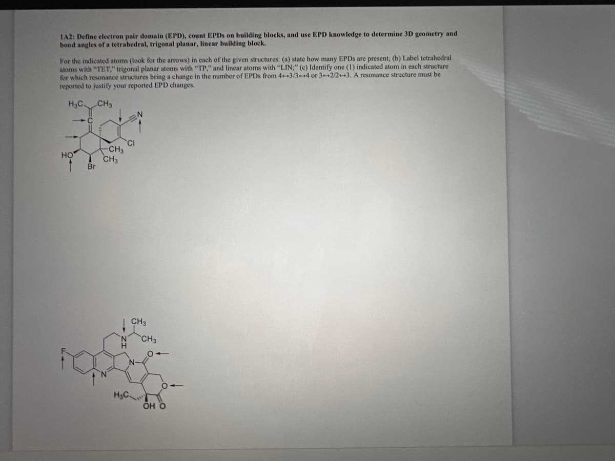 1A2: Define electron pair domain (EPD), count EPDS on building blocks, and use EPD knowledge to determine 3D geometry and
bond angles of a tetrahedral, trigonal planar, linear building block.
For the indicated atoms (look for the arrows) in each of the given structures: (a) state how many EPDs are present; (b) Label tetrahedral
atoms with "TET," trigonal planar atoms with "TP," and linear atoms with "LIN;" (c) Identify one (1) indicated atom in each structure
for which resonance structures bring a change in the number of EPDs from 4++3/3+4 or 3+2/2+3. A resonance structure must be
reported to justify your reported EPD changes.
H₂C
CH3
--С
HO
1
Br
-CH3
CH3
CI
H₂C
N
CH3
CH3
он о