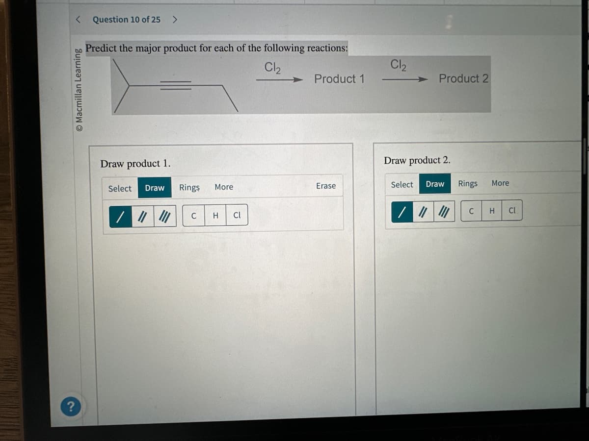 < Question 10 of 25 >
Macmillan Learning
Predict the major product for each of the following reactions:
Cl₂
Draw product 1.
Select Draw Rings
More
C H Cl
Product 1
Erase
Cl₂
Product 2
Draw product 2.
Select
Draw
Rings
C
More
H CI