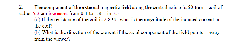 2. The component of the external magnetic field along the central axis of a 50-turn coil of
radius 5.3 cm increases from 0 T to 1.8 T in 3.3 s.
(a) If the resistance of the coil is 2.8 22, what is the magnitude of the induced current in
the coil?
(b) What is the direction of the current if the axial component of the field points away
from the viewer?