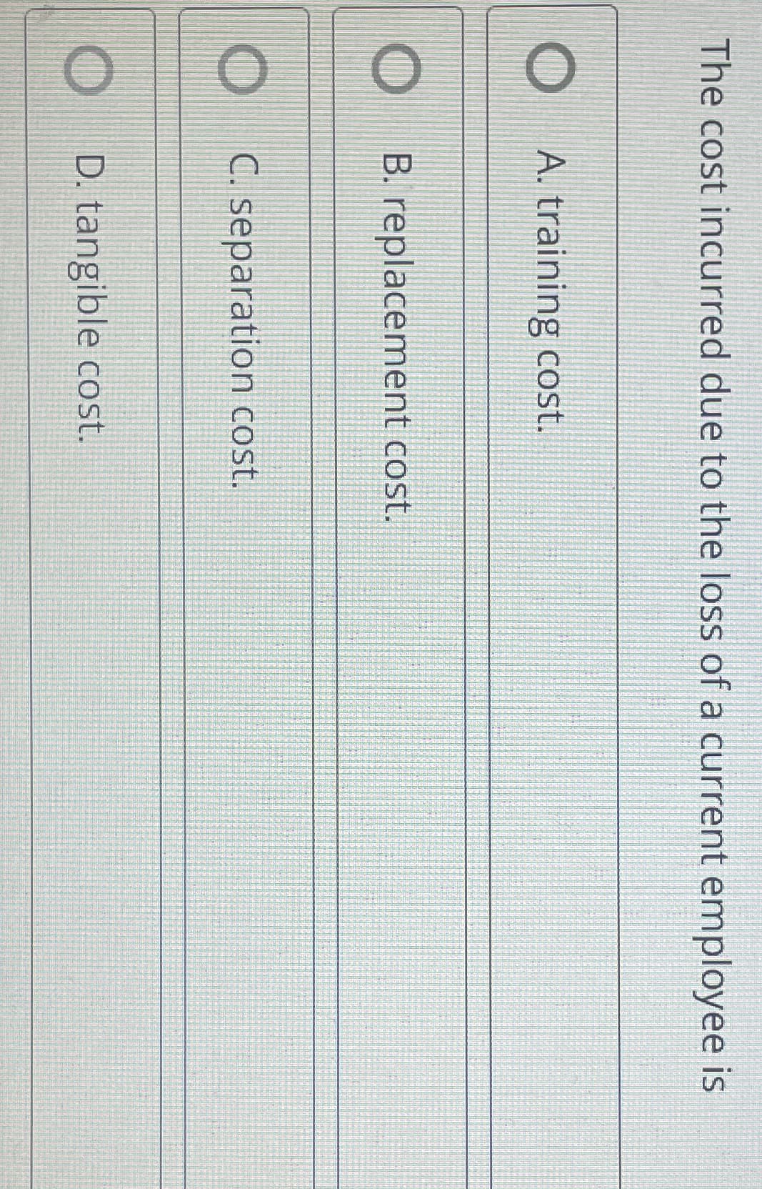 The cost incurred due to the loss of a current employee is
A. training cost.
B. replacement cost.
OC. separation cost.
OD. tangible cost.
