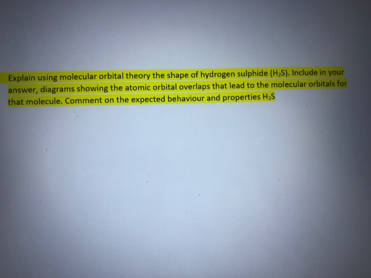 Explain using molecular orbital theory the shape of hydrogen sulphide (H2S). Include in your
answer, diagrams showing the atomic orbital overlaps that lead to the molecular orbitals for
that molecule. Comment on the expected behaviour and properties H2S
