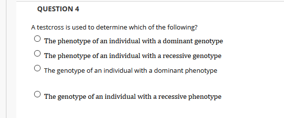 QUESTION 4
A testcross is used to determine which of the following?
The phenotype of an individual with a dominant genotype
O The phenotype of an individual with a recessive genotype
O The genotype of an individual with a dominant phenotype
The genotype of an individual with a recessive phenotype
