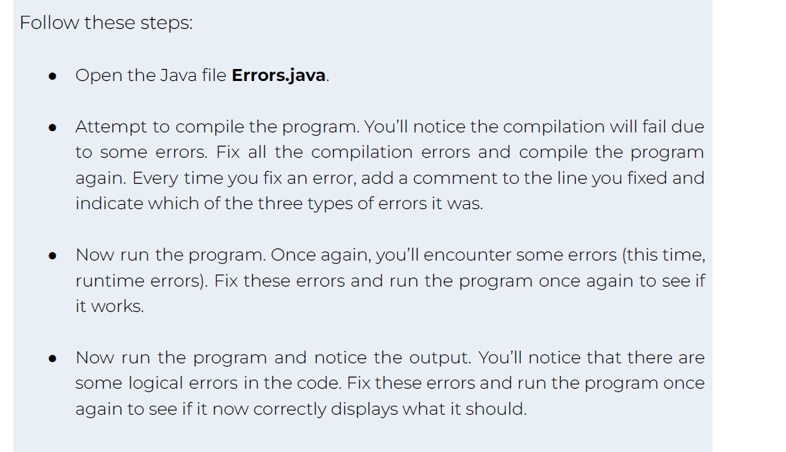 Follow these steps:
Open the Java file Errors.java.
Attempt to compile the program. You'll notice the compilation will fail due
to some errors. Fix all the compilation errors and compile the program
again. Every time you fix an error, add a comment to the line you fixed and
indicate which of the three types of errors it was.
Now run the program. Once again, you'll encounter some errors (this time,
runtime errors). Fix these errors and run the program once again to see if
it works.
Now run the program and notice the output. You'll notice that there are
some logical errors in the code. Fix these errors and run the program once
again to see if it now correctly displays what it should.