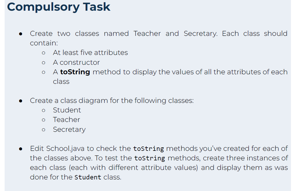 Compulsory Task
Create two classes named Teacher and Secretary. Each class should
contain:
O
O
O
At least five attributes
A constructor
A toString method to display the values of all the attributes of each
class
Create a class diagram for the following classes:
O Student
O
Teacher
O Secretary
Edit School.java to check the toString methods you've created for each of
the classes above. To test the tostring methods, create three instances of
each class (each with different attribute values) and display them as was
done for the Student class.