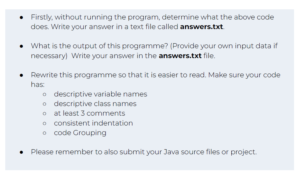 Firstly, without running the program, determine what the above code
does. Write your answer in a text file called answers.txt.
What is the output of this programme? (Provide your own input data if
necessary) Write your answer in the answers.txt file.
Rewrite this programme so that it is easier to read. Make sure your code
has:
O descriptive variable names
O descriptive class names
O at least 3 comments
O consistent indentation
O code Grouping
Please remember to also submit your Java source files or project.