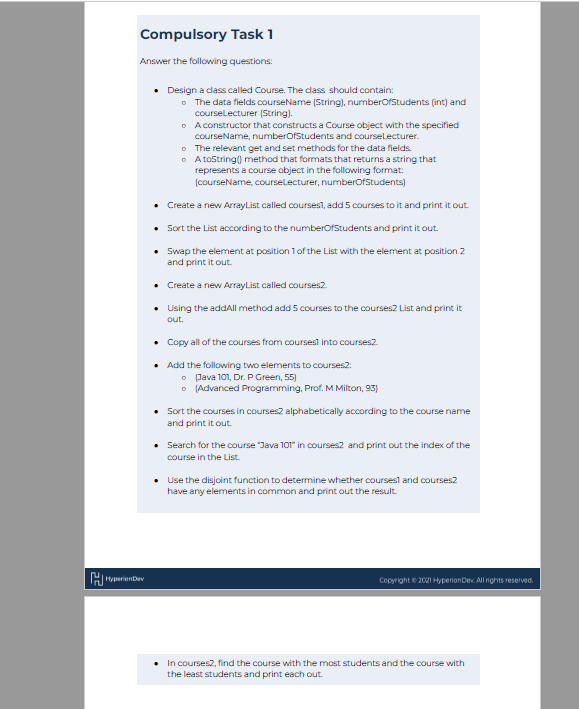 Compulsory Task 1
Answer the following questions:
Hyperion Dev
Design a class called Course. The class should contain:
o The data fields courseName (String), numberOfStudents (int) and
courseLecturer (String).
A constructor that constructs a Course object with the specified
courseName, numberOfStudents and courseLecturer.
o The relevant get and set methods for the data fields.
A toString() method that formats that returns a string that
represents a course object in the following format:
(courseName, courseLecturer, numberOfStudents)
Create a new ArrayList called courses, add 5 courses to it and print it out.
Sort the List according to the numberOfStudents and print it out.
Swap the element at position 1 of the List with the element at position 2
and print it out.
Create a new ArrayList called courses2
• Using the addAll method add 5 courses to the courses2 List and print it
out.
• Copy all of the courses from courses into courses2
Add the following two elements to courses2:
(Java 101, Dr. P Green, 55)
o
(Advanced Programming, Prof. M Milton, 93)
• Sort the courses in courses2 alphabetically according to the course name
and print it out.
Search for the course "Java 101" in courses and print out the index of the
course in the List.
• Use the disjoint function to determine whether courses and courses2
have any elements in common and print out the result.
Copyright ©2021 Hyperion Dev. All rights reserved.
• In courses2, find the course with the most students and the course with
the least students and print each out.
