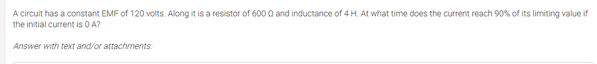 A circuit has a constant EMF of 120 volts. Along it is a resistor of 600 Q and inductance of 4 H. At what time does the current reach 90% of its limiting value if
the initial current is 0 A?
Answer with text and/or attachments:
