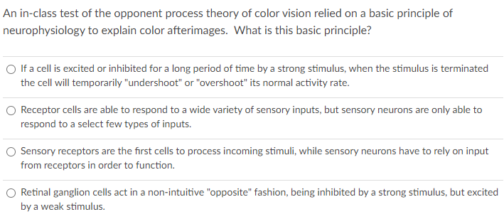 An in-class test of the opponent process theory of color vision relied on a basic principle of
neurophysiology to explain color afterimages. What is this basic principle?
O If a cell is excited or inhibited for a long period of time by a strong stimulus, when the stimulus is terminated
the cell will temporarily "undershoot" or "overshoot" its normal activity rate.
Receptor cells are able to respond to a wide variety of sensory inputs, but sensory neurons are only able to
respond to a select few types of inputs.
Sensory receptors are the first cells to process incoming stimuli, while sensory neurons have to rely on input
from receptors in order to function.
Retinal ganglion cells act in a non-intuitive "opposite" fashion, being inhibited by a strong stimulus, but excited
by a weak stimulus.
